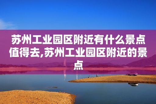 苏州工业园区附近有什么景点值得去,苏州工业园区附近的景点