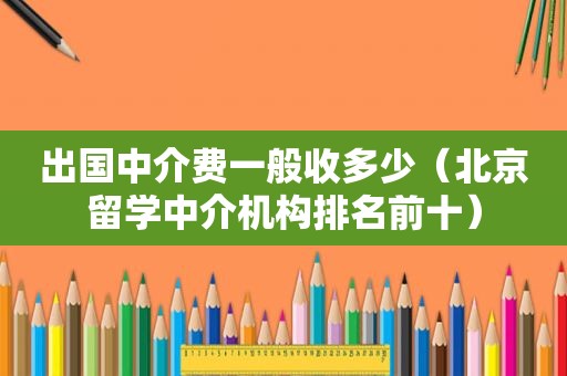 出国中介费一般收多少（北京留学中介机构排名前十）
