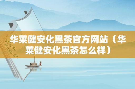 华莱健安化黑茶官方网站（华莱健安化黑茶怎么样）
