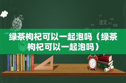 绿茶枸杞可以一起泡吗（绿茶枸杞可以一起泡吗）