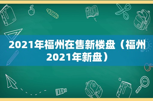 2021年福州在售新楼盘（福州2021年新盘）