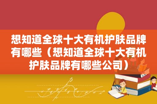 想知道全球十大有机护肤品牌有哪些（想知道全球十大有机护肤品牌有哪些公司）
