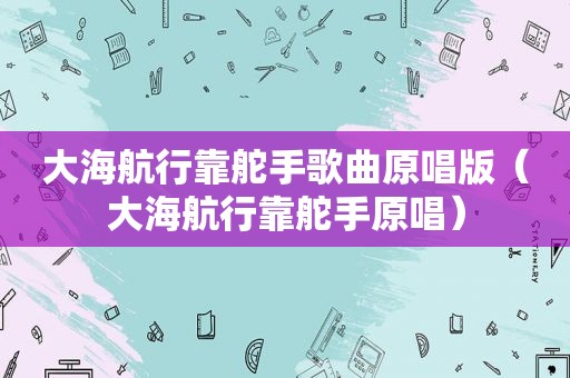 大海航行靠舵手歌曲原唱版（大海航行靠舵手原唱）