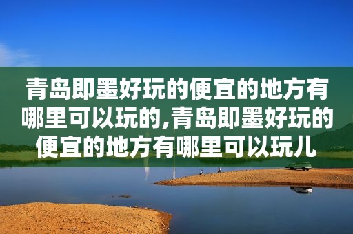 青岛即墨好玩的便宜的地方有哪里可以玩的,青岛即墨好玩的便宜的地方有哪里可以玩儿