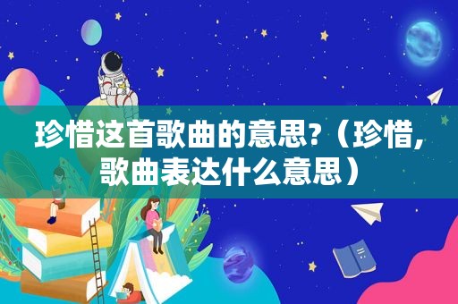 珍惜这首歌曲的意思?（珍惜,歌曲表达什么意思）