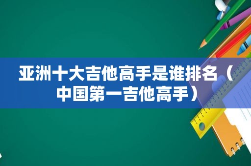 亚洲十大吉他高手是谁排名（中国第一吉他高手）
