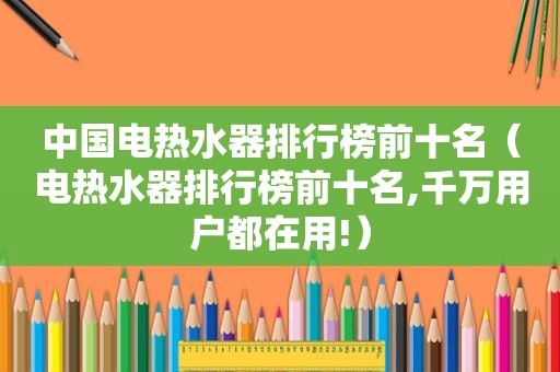 中国电热水器排行榜前十名（电热水器排行榜前十名,千万用户都在用!）