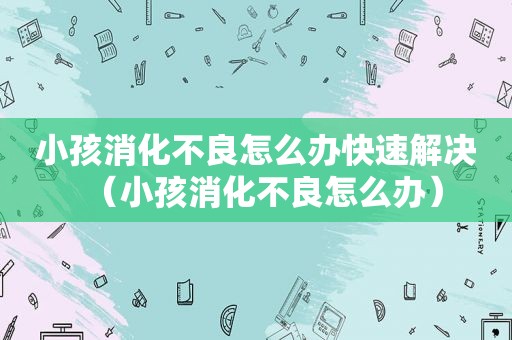 小孩消化不良怎么办快速解决（小孩消化不良怎么办）