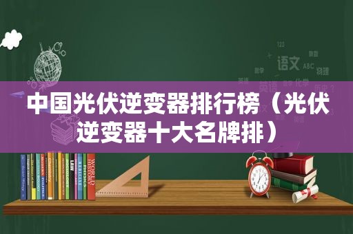 中国光伏逆变器排行榜（光伏逆变器十大名牌排）