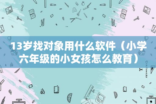 13岁找对象用什么软件（小学六年级的小女孩怎么教育）