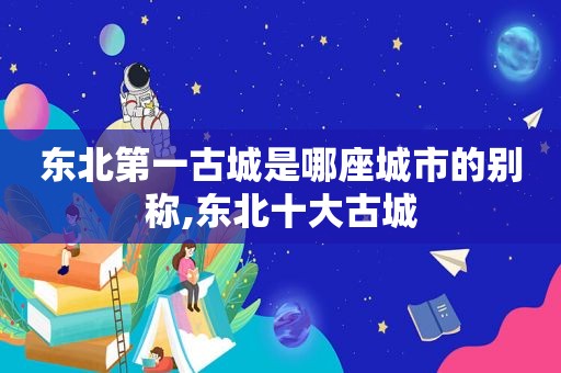 东北第一古城是哪座城市的别称,东北十大古城