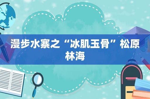 漫步水寨之“冰肌玉骨”松原林海