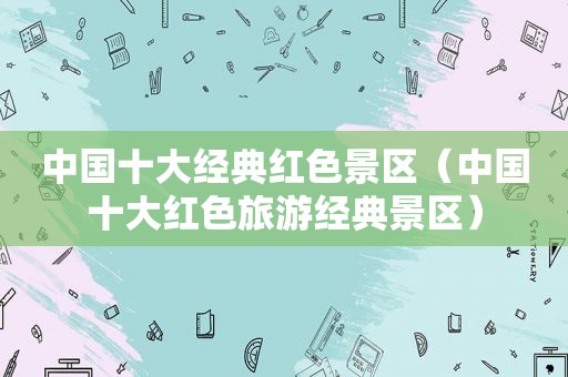 中国十大经典红色景区（中国十大红色旅游经典景区）