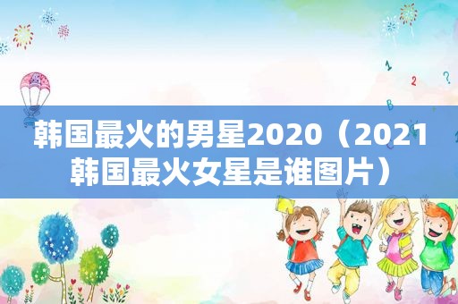 韩国最火的男星2020（2021韩国最火女星是谁图片）