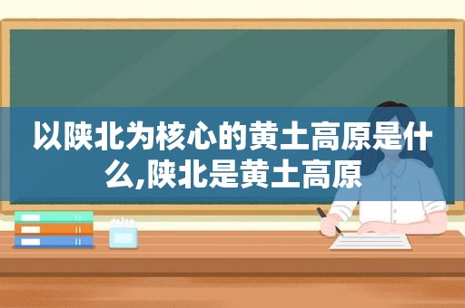 以陕北为核心的黄土高原是什么,陕北是黄土高原
