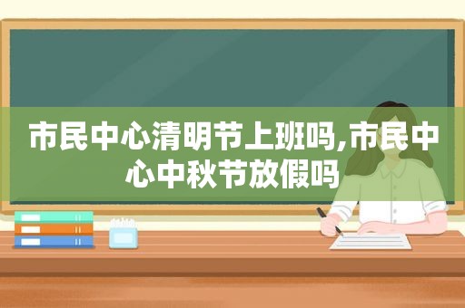 市民中心清明节上班吗,市民中心中秋节放假吗