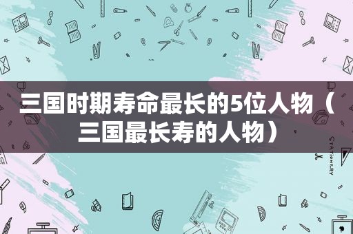 三国时期寿命最长的5位人物（三国最长寿的人物）