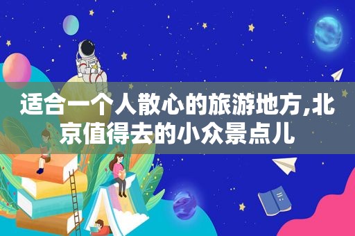 适合一个人散心的旅游地方,北京值得去的小众景点儿