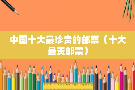 中国十大最珍贵的邮票（十大最贵邮票）