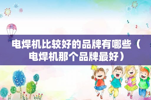 电焊机比较好的品牌有哪些（电焊机那个品牌最好）