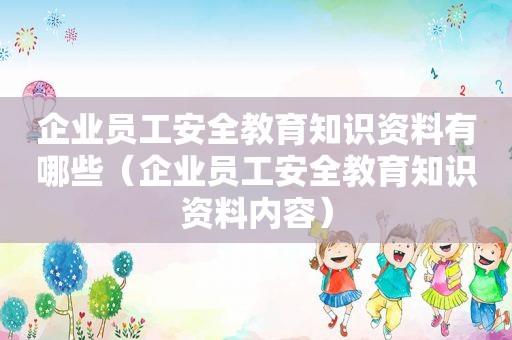 企业员工安全教育知识资料有哪些（企业员工安全教育知识资料内容）
