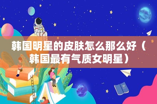 韩国明星的皮肤怎么那么好（韩国最有气质女明星）