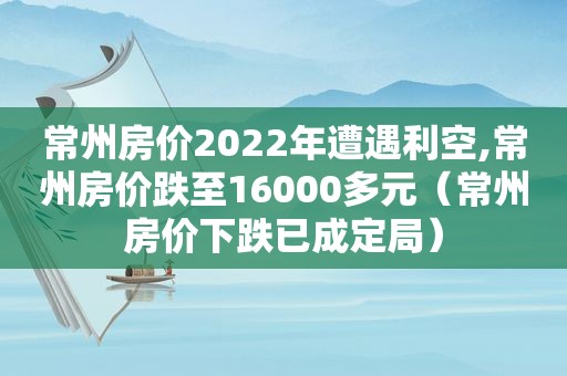常州房价2022年遭遇利空,常州房价跌至16000多元（常州房价下跌已成定局）