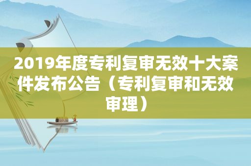 2019年度专利复审无效十大案件发布公告（专利复审和无效审理）