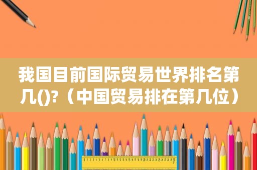 我国目前国际贸易世界排名第几()?（中国贸易排在第几位）