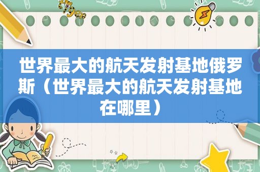 世界最大的航天发射基地俄罗斯（世界最大的航天发射基地在哪里）