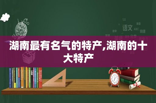 湖南最有名气的特产,湖南的十大特产