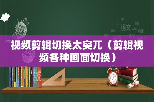 视频剪辑切换太突兀（剪辑视频各种画面切换）