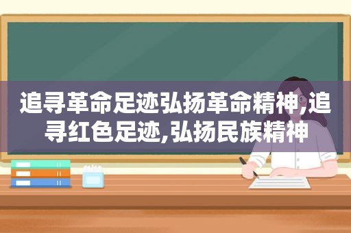 追寻革命足迹弘扬革命精神,追寻红色足迹,弘扬民族精神