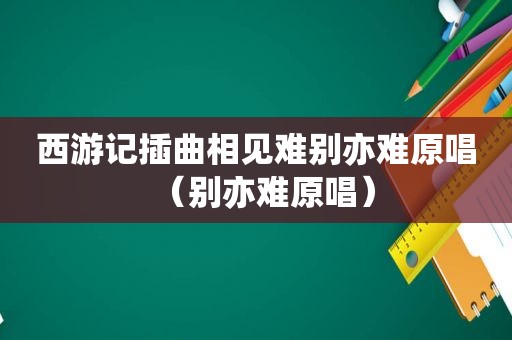 西游记插曲相见难别亦难原唱（别亦难原唱）