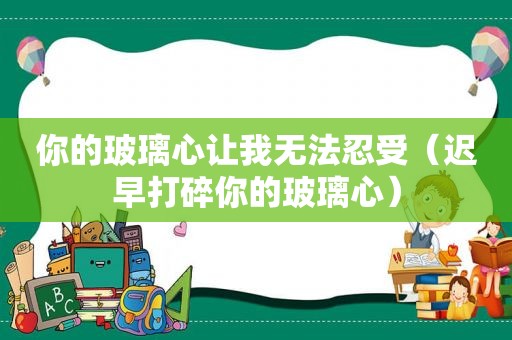 你的玻璃心让我无法忍受（迟早打碎你的玻璃心）