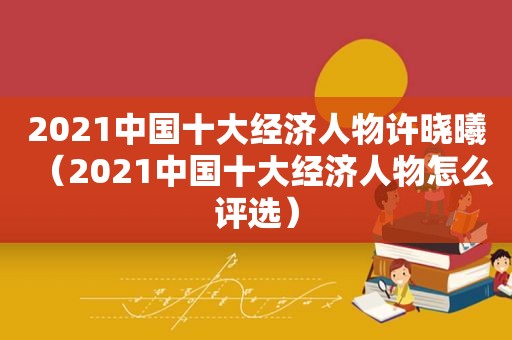 2021中国十大经济人物许晓曦（2021中国十大经济人物怎么评选）