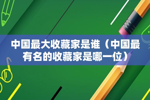 中国最大收藏家是谁（中国最有名的收藏家是哪一位）