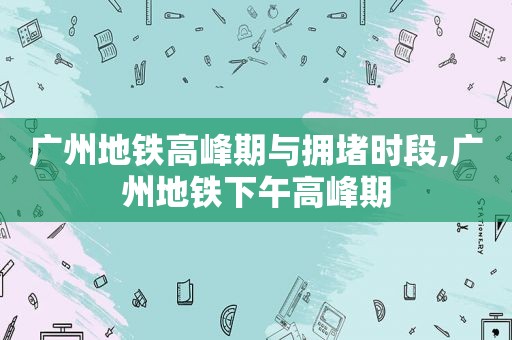 广州地铁高峰期与拥堵时段,广州地铁下午高峰期  第1张