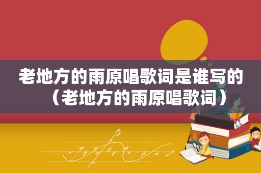 老地方的雨原唱歌词是谁写的（老地方的雨原唱歌词）