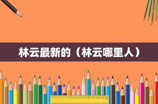 林云最新的（林云哪里人）