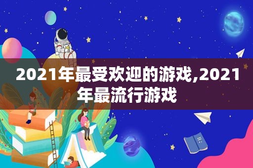 2021年最受欢迎的游戏,2021年最流行游戏