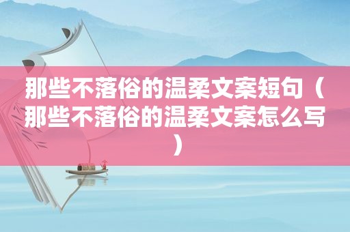 那些不落俗的温柔文案短句（那些不落俗的温柔文案怎么写）
