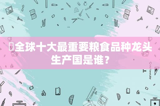 ​全球十大最重要粮食品种龙头生产国是谁？