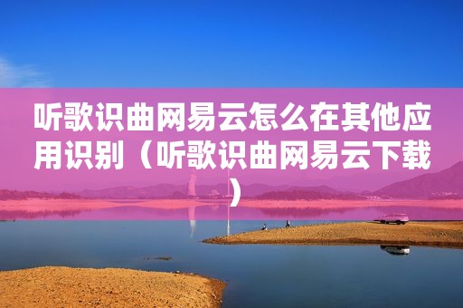 听歌识曲网易云怎么在其他应用识别（听歌识曲网易云下载）