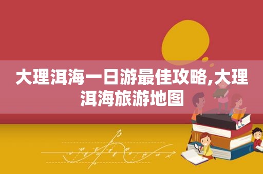 大理洱海一日游最佳攻略,大理洱海旅游地图