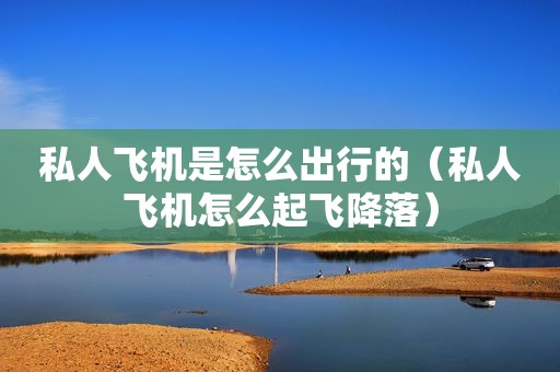 私人飞机是怎么出行的（私人飞机怎么起飞降落）
