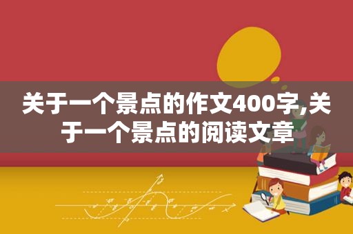 关于一个景点的作文400字,关于一个景点的阅读文章