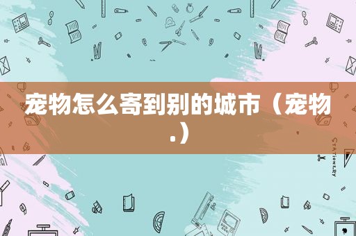 宠物怎么寄到别的城市（宠物.）