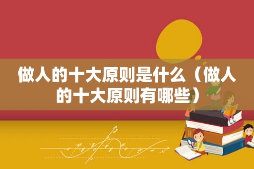 做人的十大原则是什么（做人的十大原则有哪些）