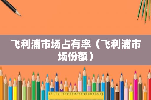 飞利浦市场占有率（飞利浦市场份额）